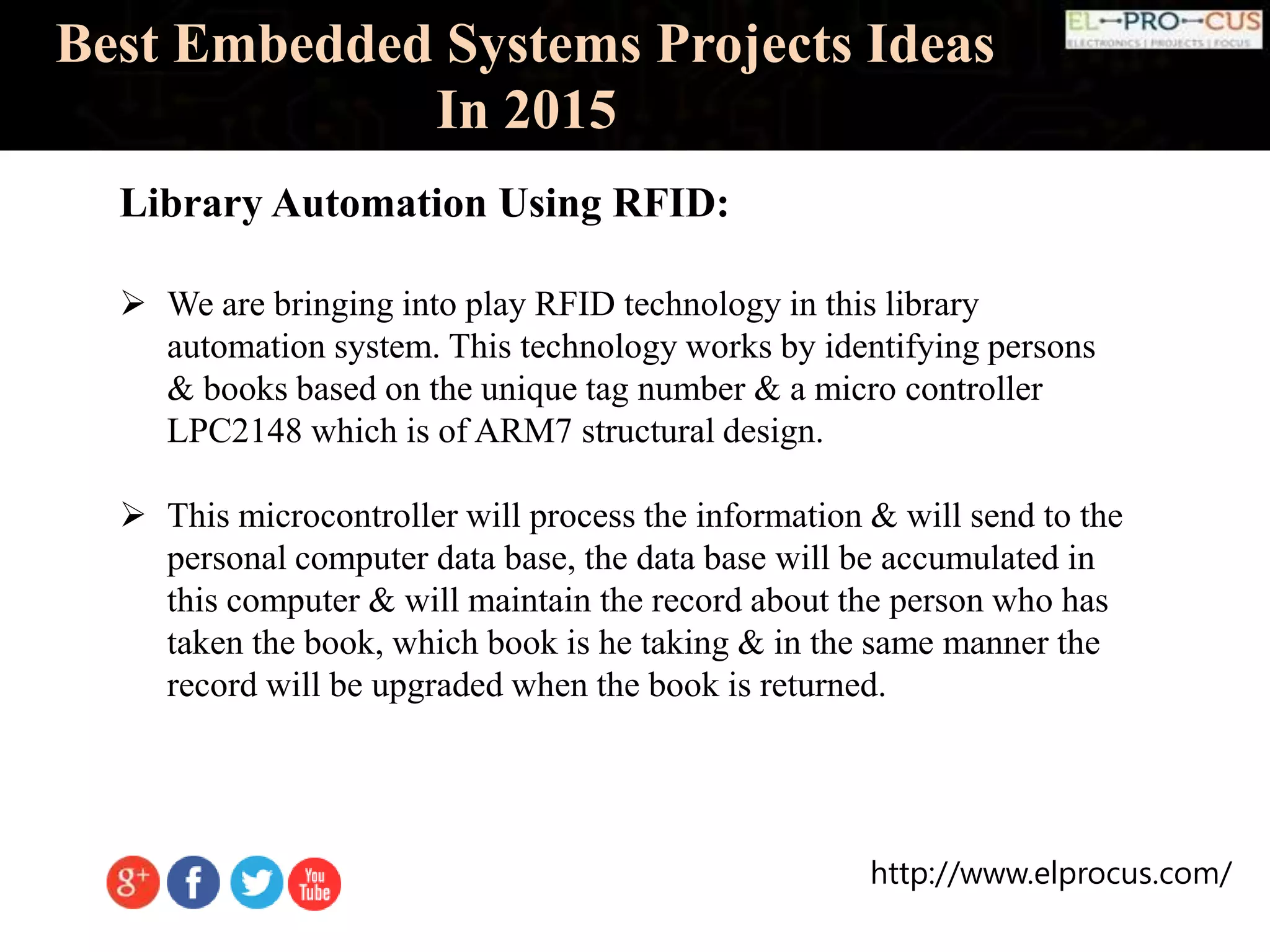http://www.elprocus.com/
Best Embedded Systems Projects Ideas
In 2015
Library Automation Using RFID:
 We are bringing into play RFID technology in this library
automation system. This technology works by identifying persons
& books based on the unique tag number & a micro controller
LPC2148 which is of ARM7 structural design.
 This microcontroller will process the information & will send to the
personal computer data base, the data base will be accumulated in
this computer & will maintain the record about the person who has
taken the book, which book is he taking & in the same manner the
record will be upgraded when the book is returned.
 