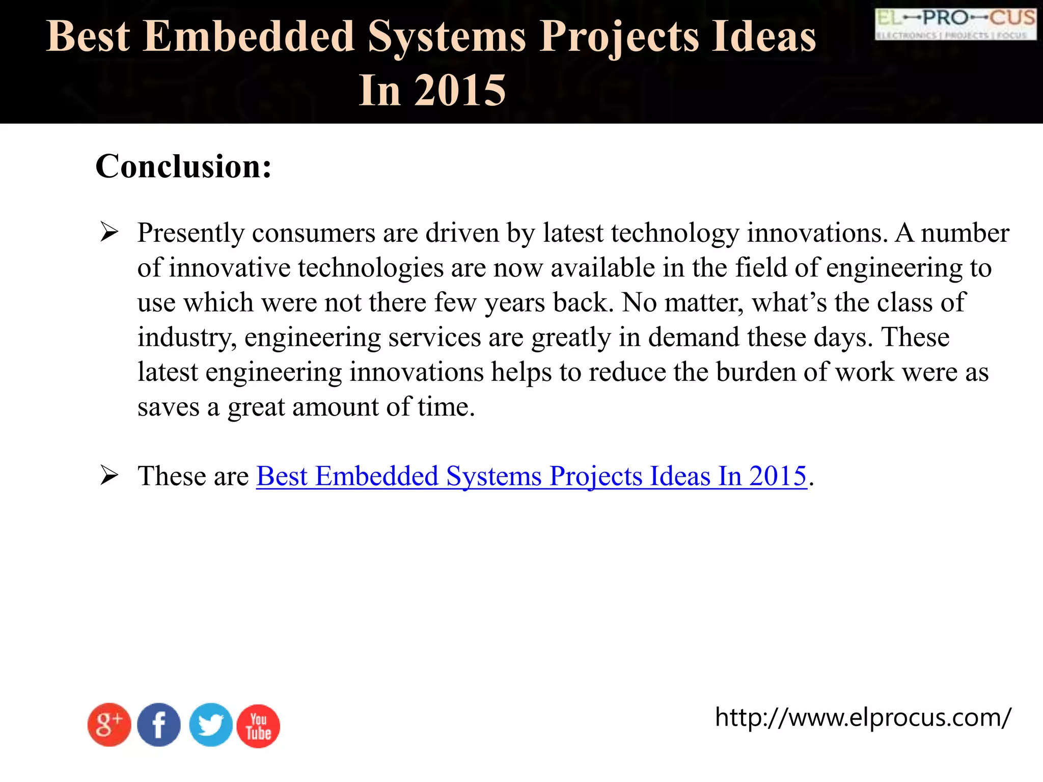 http://www.elprocus.com/
Best Embedded Systems Projects Ideas
In 2015
Conclusion:
 Presently consumers are driven by latest technology innovations. A number
of innovative technologies are now available in the field of engineering to
use which were not there few years back. No matter, what’s the class of
industry, engineering services are greatly in demand these days. These
latest engineering innovations helps to reduce the burden of work were as
saves a great amount of time.
 These are Best Embedded Systems Projects Ideas In 2015.
 