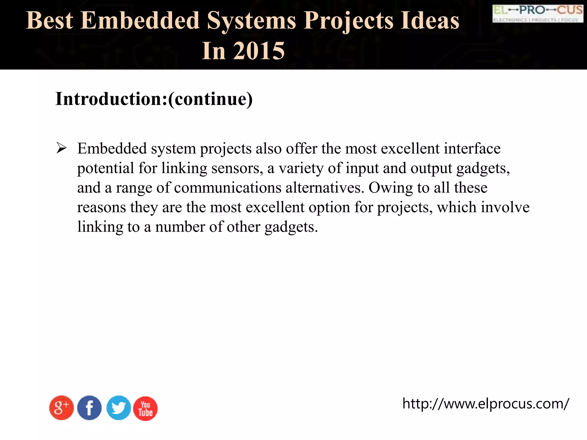 http://www.elprocus.com/
Introduction:(continue)
Best Embedded Systems Projects Ideas
In 2015
 Embedded system projects also offer the most excellent interface
potential for linking sensors, a variety of input and output gadgets,
and a range of communications alternatives. Owing to all these
reasons they are the most excellent option for projects, which involve
linking to a number of other gadgets.
 