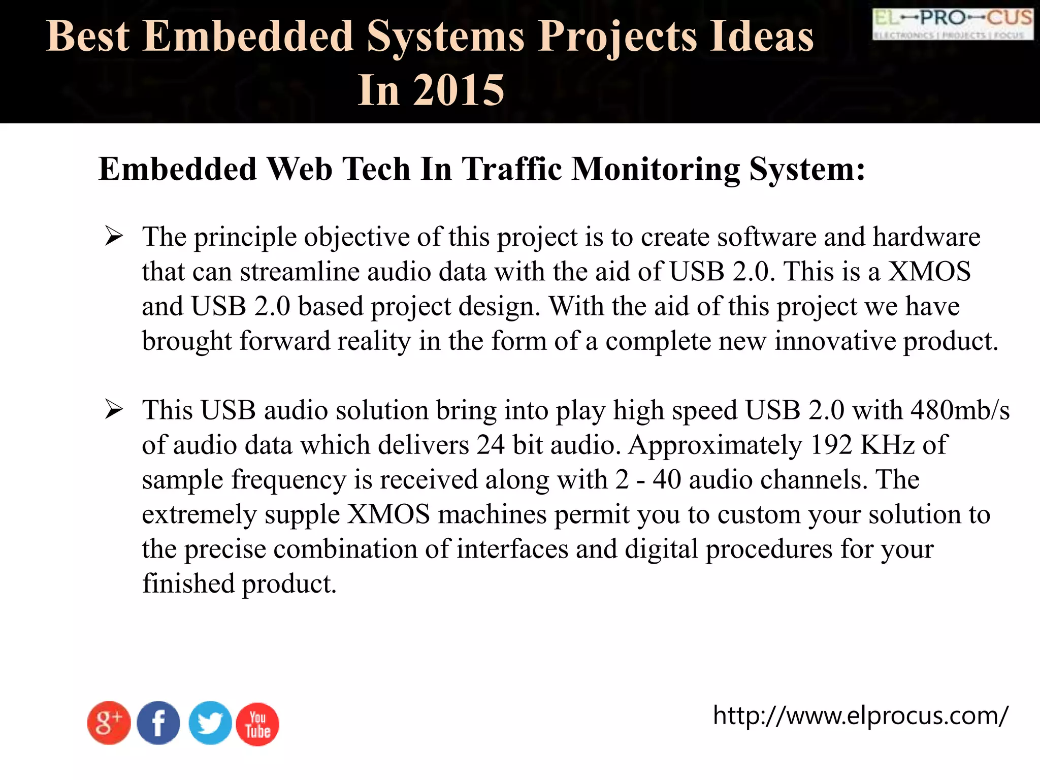 http://www.elprocus.com/
Best Embedded Systems Projects Ideas
In 2015
 The principle objective of this project is to create software and hardware
that can streamline audio data with the aid of USB 2.0. This is a XMOS
and USB 2.0 based project design. With the aid of this project we have
brought forward reality in the form of a complete new innovative product.
 This USB audio solution bring into play high speed USB 2.0 with 480mb/s
of audio data which delivers 24 bit audio. Approximately 192 KHz of
sample frequency is received along with 2 - 40 audio channels. The
extremely supple XMOS machines permit you to custom your solution to
the precise combination of interfaces and digital procedures for your
finished product.
Embedded Web Tech In Traffic Monitoring System:
 