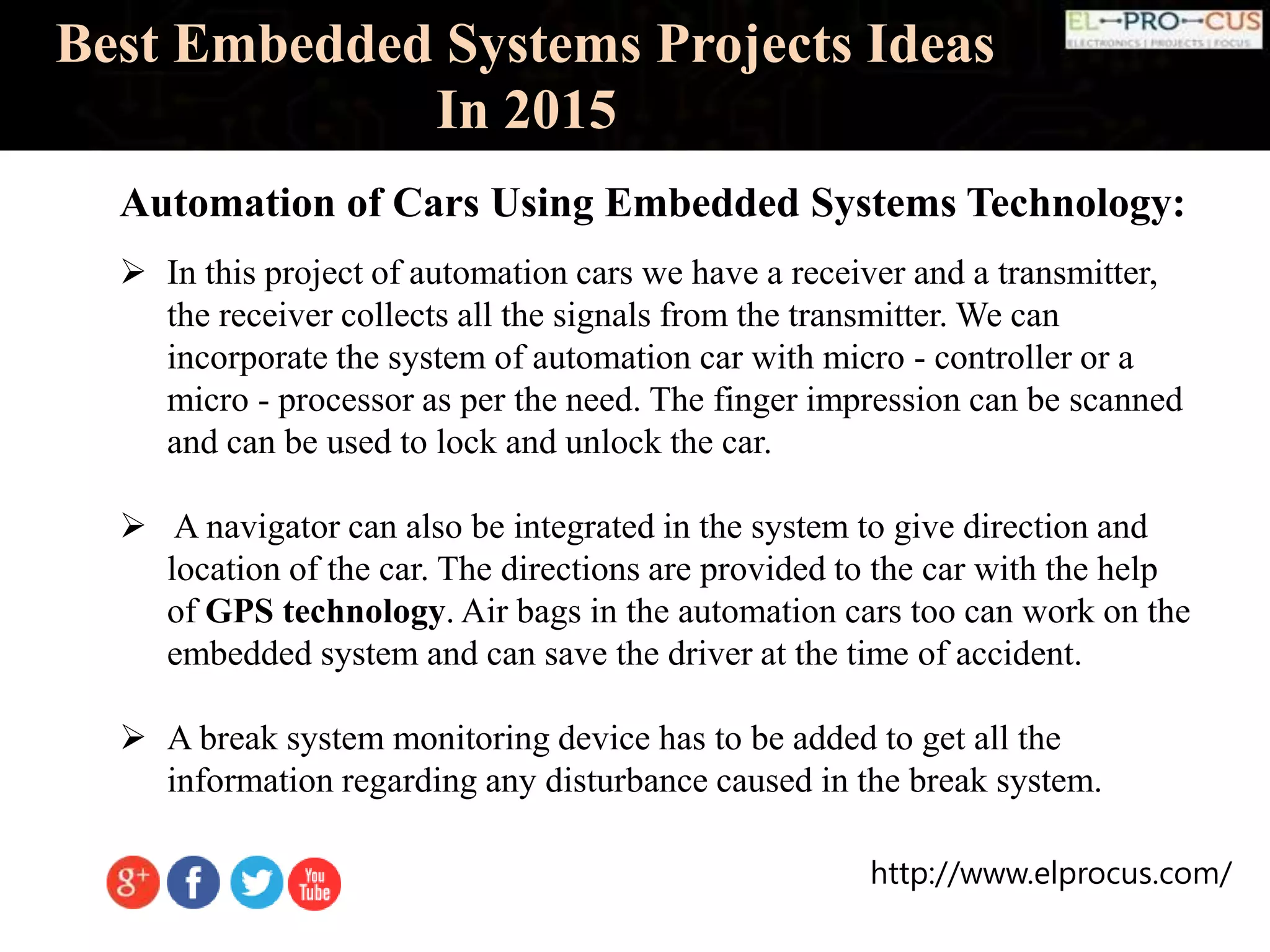 http://www.elprocus.com/
Best Embedded Systems Projects Ideas
In 2015
Automation of Cars Using Embedded Systems Technology:
 In this project of automation cars we have a receiver and a transmitter,
the receiver collects all the signals from the transmitter. We can
incorporate the system of automation car with micro - controller or a
micro - processor as per the need. The finger impression can be scanned
and can be used to lock and unlock the car.
 A navigator can also be integrated in the system to give direction and
location of the car. The directions are provided to the car with the help
of GPS technology. Air bags in the automation cars too can work on the
embedded system and can save the driver at the time of accident.
 A break system monitoring device has to be added to get all the
information regarding any disturbance caused in the break system.
 