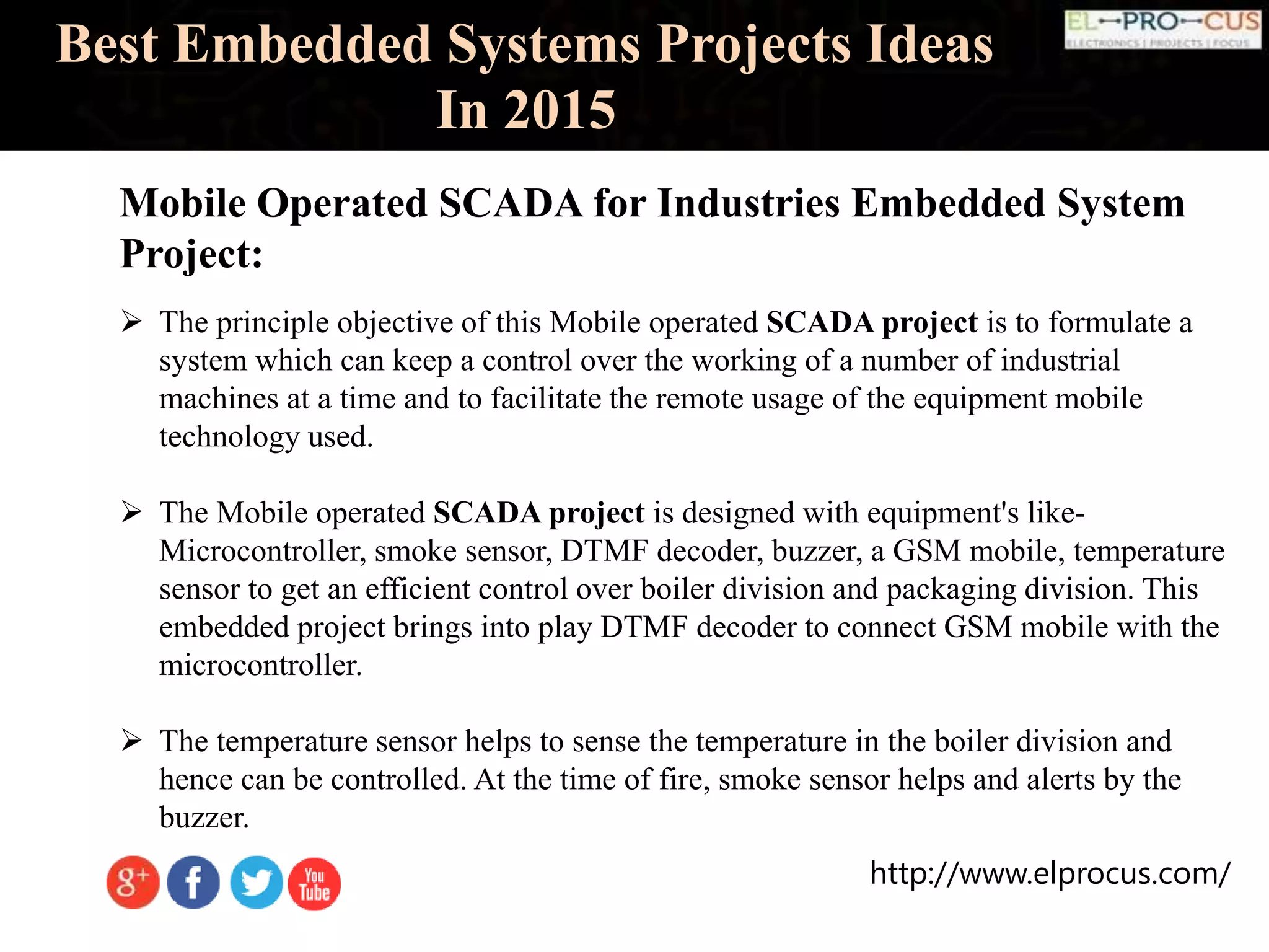 http://www.elprocus.com/
Best Embedded Systems Projects Ideas
In 2015
Mobile Operated SCADA for Industries Embedded System
Project:
 The principle objective of this Mobile operated SCADA project is to formulate a
system which can keep a control over the working of a number of industrial
machines at a time and to facilitate the remote usage of the equipment mobile
technology used.
 The Mobile operated SCADA project is designed with equipment's like-
Microcontroller, smoke sensor, DTMF decoder, buzzer, a GSM mobile, temperature
sensor to get an efficient control over boiler division and packaging division. This
embedded project brings into play DTMF decoder to connect GSM mobile with the
microcontroller.
 The temperature sensor helps to sense the temperature in the boiler division and
hence can be controlled. At the time of fire, smoke sensor helps and alerts by the
buzzer.
 
