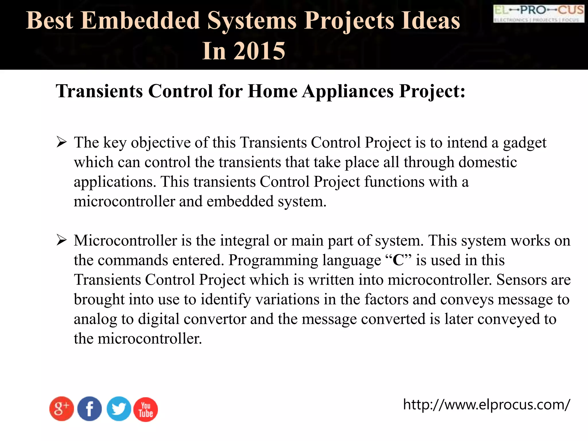 http://www.elprocus.com/
Best Embedded Systems Projects Ideas
In 2015
Transients Control for Home Appliances Project:
 The key objective of this Transients Control Project is to intend a gadget
which can control the transients that take place all through domestic
applications. This transients Control Project functions with a
microcontroller and embedded system.
 Microcontroller is the integral or main part of system. This system works on
the commands entered. Programming language “C” is used in this
Transients Control Project which is written into microcontroller. Sensors are
brought into use to identify variations in the factors and conveys message to
analog to digital convertor and the message converted is later conveyed to
the microcontroller.
 