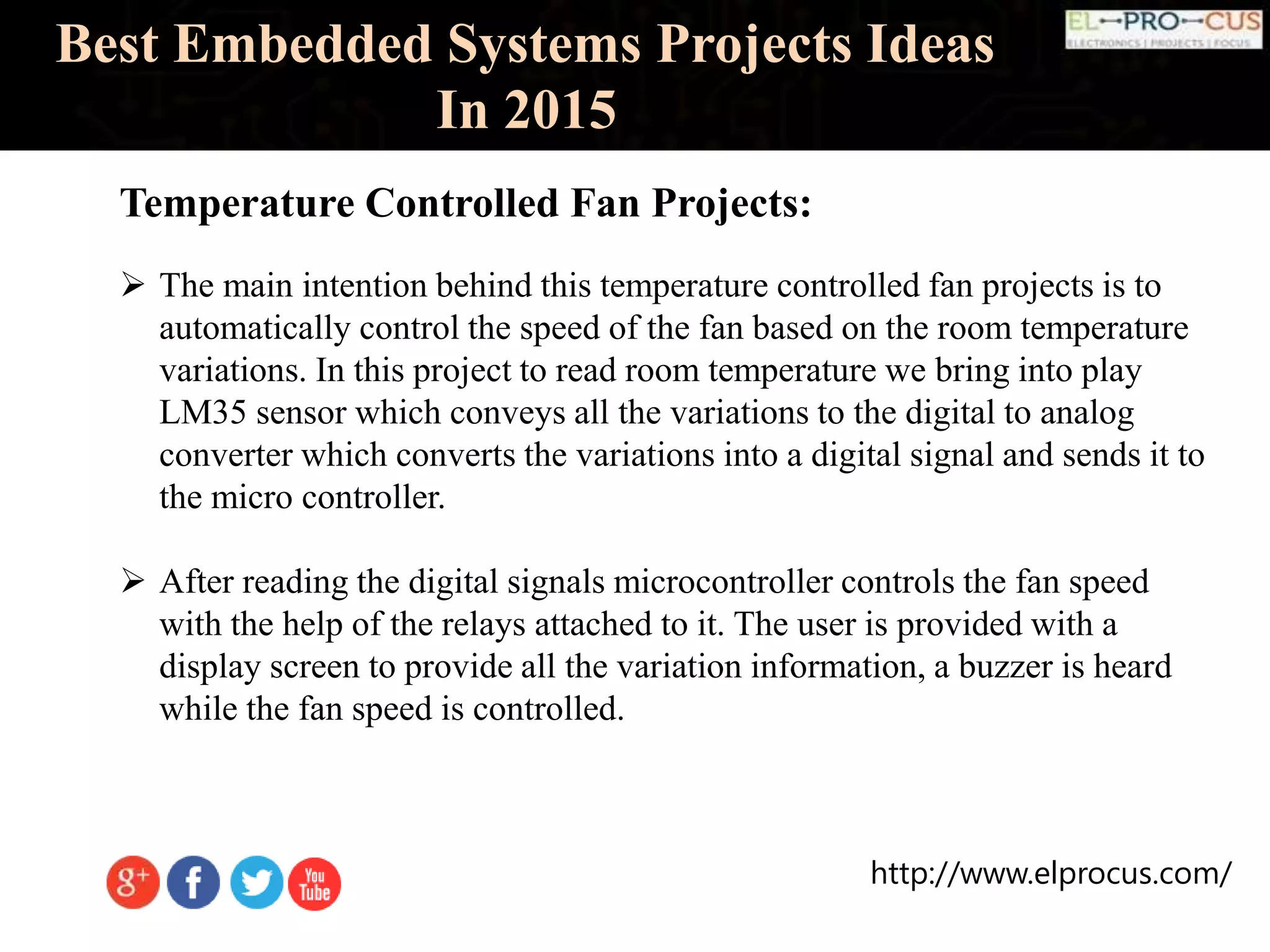 http://www.elprocus.com/
Best Embedded Systems Projects Ideas
In 2015
Temperature Controlled Fan Projects:
 The main intention behind this temperature controlled fan projects is to
automatically control the speed of the fan based on the room temperature
variations. In this project to read room temperature we bring into play
LM35 sensor which conveys all the variations to the digital to analog
converter which converts the variations into a digital signal and sends it to
the micro controller.
 After reading the digital signals microcontroller controls the fan speed
with the help of the relays attached to it. The user is provided with a
display screen to provide all the variation information, a buzzer is heard
while the fan speed is controlled.
 