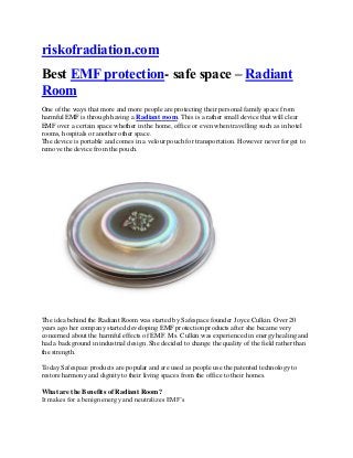riskofradiation.com
Best EMF protection- safe space – Radiant
Room
One of the ways that more and more people are protecting their personal family space from
harmful EMF is through having a Radiant room. This is a rather small device that will clear
EMF over a certain space whether in the home, office or even when travelling such as in hotel
rooms, hospitals or another other space.
The device is portable and comes in a velour pouch for transportation. However never forget to
remove the device from the pouch.
The idea behind the Radiant Room was started by Safespace founder Joyce Culkin. Over 20
years ago her company started developing EMF protection products after she became very
concerned about the harmful effects of EMF. Ms. Culkin was experienced in energy healing and
had a background in industrial design .She decided to change the quality of the field rather than
the strength.
Today Safespace products are popular and are used as people use the patented technology to
restore harmony and dignity to their living spaces from the office to their homes.
What are the Benefits of Radiant Room?
It makes for a benign energy and neutralizes EMF’s
 