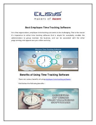 Best Employee Time Tracking Software
For a few organizations, employee time tracking can seems to be challenging. That is the reason
it's imperative to utilize time tracking software that is simple for everybody, enables the
administration to group maintain the business, and can be associated with the other
programming and apparatuses you utilize each day.
Benefits of Using Time Tracking Software
There are various benefits of using employee time tracking software.
Find below the following benefits:-
 