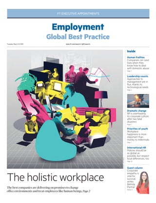 Guest column
Corporate
empathy is
vital for
survival,
writes
Belinda
Parmar
PAGE 11
www.ft.com/reports | @ftreportsTuesday March 10 2015
The holistic workplace
The best companies are delivering on promises to change
office environments and treat employees like human beings, Page 2
Inside
Leadership counts
Approaches to
management are in
flux, thanks to
technological needs
Page 4
Human frailties
Companies can save
lives when they
know how to deal
with domestic abuse
Page 3
Dramatic change
BP is overhauling
its corporate culture
after two fatal
disasters
Page 5
Priorities of youth
Workplace
happiness is more
important than
money to millennials
Page 7
International HR
Policies should be
as global as
possible, but respect
local differences, too
Page 10
Illustration:MarioWagner
FT EXECUTIVE APPOINTMENTS
Employment
Global Best Practice
 