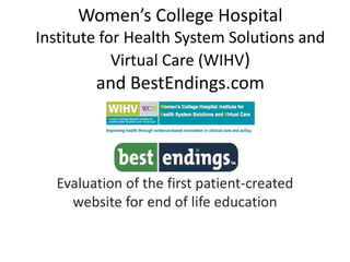 Women’s College Hospital
Institute for Health System Solutions and
Virtual Care (WIHV)
and BestEndings.com
Evaluation of the first patient-created
website for end of life education
 