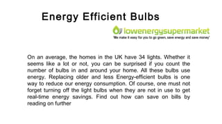 Energy Efficient Bulbs
On an average, the homes in the UK have 34 lights. Whether it
seems like a lot or not, you can be surprised if you count the
number of bulbs in and around your home. All these bulbs use
energy. Replacing older and less Energy-efficient bulbs is one
way to reduce our energy consumption. Of course, one must not
forget turning off the light bulbs when they are not in use to get
real-time energy savings. Find out how can save on bills by
reading on further
 