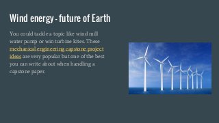 Wind energy - future of Earth
You could tackle a topic like wind mill
water pump or win turbine kites. These
mechanical engineering capstone project
ideas are very popular but one of the best
you can write about when handling a
capstone paper.
 