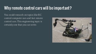 Why remote control cars will be important?
You could research on topics like RC
control computer cars and fast remote
control cars. This engineering topic is
certainly one that you can write.
 