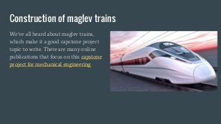 Construction of maglev trains
We’ve all heard about maglev trains,
which make it a good capstone project
topic to write. There are many online
publications that focus on this capstone
project for mechanical engineering.
 