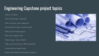 Engineering Capstone project topics
• Future of robotics
• Why solar energy is important
• How to improve solar compressor
• Hovercraft: new ideas its contstruction
• Main parts of stirling engine
• How steam engines work
• Wind energy - future of Earth
• Why remote control cars will be important?
• Construction of maglev trains
• Improving stability of formula one racing car
 