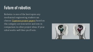 Future of robotics
Robotics is one of the best topics any
mechanical engineering student can
choose. Capstone project papers based on
this category are innovative and new in
comparison to other project ideas. If your
robot works well then you’ll win.
 