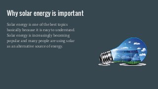 Why solar energy is important
Solar energy is one of the best topics
basically because it is easy to understand.
Solar energy is increasingly becoming
popular and many people are using solar
as an alternative source of energy.
 