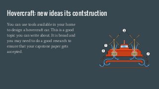 Hovercraft: new ideas its contstruction
You can use tools available in your home
to design a hovercraft car. This is a good
topic you can write about. It is broad and
you may need to do a good research to
ensure that your capstone paper gets
accepted.
 