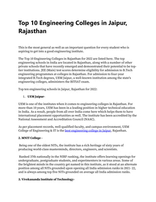 Top 10 Engineering Colleges in Jaipur,
Rajasthan
This is the most general as well as an important question for every student who is
aspiring to get into a good engineering institute.
The Top 10 Engineering Colleges in Rajasthan for 2022 are listed here. The top
engineering schools in India are located in Rajasthan, along with a number of other
private schools that have recently emerged and demonstrated their potential to be top-
tier institutions. JEE (Main) test scores determine eligibility for admission to B.Tech
engineering programmes at colleges in Rajasthan. For admission to four-year
integrated B.Tech degrees, UEM Jaipur, a well-known institution among the state's
engineering colleges, administers the BITSAT exam.
Top ten engineering schools in Jaipur, Rajasthan for 2022:
1. UEM Jaipur-
UEM is one of the institutes when it comes to engineering colleges in Rajasthan. For
more than 10 years, UEM has been in a leading position in higher technical education
in India. As a result, people from all over India come here which helps them to have
international placement opportunities as well. The institute has been accredited by the
National Assessment and Accreditation Council (NAAC).
As per placement records, well-qualified faculty, and campus environment, UEM
College of Engineering & IT is the best engineering college in Jaipur, Rajasthan.
2. MNIT College -
Being one of the oldest NITs, the institute has a rich heritage of sixty years of
producing world-class masterminds, directors, engineers, and scientists.
Ranked 37th nationally in the NIRF ranking, the institute offers learning openings for
undergraduate, postgraduate students, and experimenters in various areas. Some of
the brightest minds in the country get named in this institute, as it stood at an alternate
position among all NITs grounded upon opening all India admission ranks in 2021- 22,
and is always among top five NITs grounded on average all India admission ranks.
3. Vivekananda Institute of Technology-
 