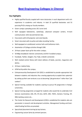 Best Engineering Colleges in Chennai
Key Highlights
 Highly qualified faculty coupled with more doctorates in each department with rich
experience in academics and industry. In total 25 qualified doctorates and 53
pursuing Ph.Ds among our faculty members.
 Green campus spreading across 20.2 acres land.
 Well equipped laboratories, workshops, advanced computer centers, Hi-tech
communication skills lab and internet labs.
 Classrooms with LCD projector and smart boards.
 Smart classroom with visualize and video recording facility.
 Well equipped air-conditioned seminar halls and Conference halls.
 Automation of College activities through CMS.
 24 hours power back-up for the entire campus.
 50 Mbps broadband internet connectivity and Wi-Fi enabled campus.
 Facebook, Twitter, Google+, You Tube, Linkedin connected.
 Well stocked central library with latest editions of books, journals, magazines and
dailies.
 24 hours medical help.
 ATM facility within the campus.
 Entrepreneurship Development Cell (EDC) is established to provide appropriate link
between students and industries thus creating opportunity to exploit their potential
by setting up their own ventures so as to becoming "job generators" rather than "job
seekers".
 Special training available for students aspiring to pursue PG programme in foreign
universities.
 Special training programme arranged for students who would like to undertake Civil
Services examinations (IAS, IPS, IFS etc), GATE, GRE, TOEFL, Siemens Training, HP,
IBM, banking careers etc.,
 The Centre for Research and Development (CRD) is established for students who are
passionate in research and development activities. Management funding and Govt-
aided funding facilities are provided.
 Specialized placement training by top trainers.
 Engineering Lecture Series by eminent persons.
 