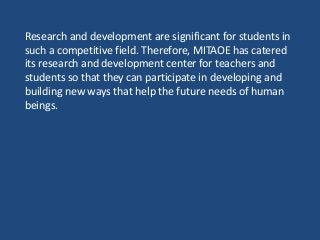 Research and development are significant for students in
such a competitive field. Therefore, MITAOE has catered
its research and development center for teachers and
students so that they can participate in developing and
building new ways that help the future needs of human
beings.
 