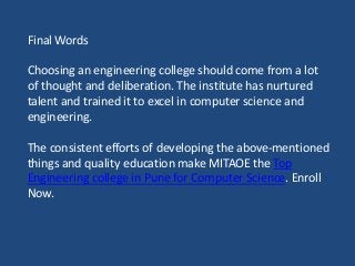 Final Words
Choosing an engineering college should come from a lot
of thought and deliberation. The institute has nurtured
talent and trained it to excel in computer science and
engineering.
The consistent efforts of developing the above-mentioned
things and quality education make MITAOE the Top
Engineering college in Pune for Computer Science. Enroll
Now.
 