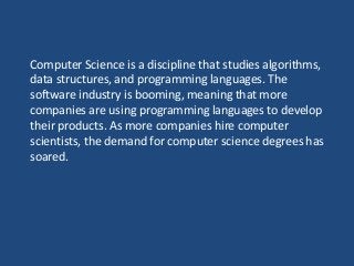 Computer Science is a discipline that studies algorithms,
data structures, and programming languages. The
software industry is booming, meaning that more
companies are using programming languages to develop
their products. As more companies hire computer
scientists, the demand for computer science degrees has
soared.
 