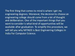 The first thing that comes to mind is where I get my
engineering degrees. Moreover, the decision to choose an
engineering college should come from a lot of thought
and deliberation. One of the important things that you
want to consider is what kind of opportunities will be
available after graduation. To simplify this procedure, we
will tell you why MITAOE is Best Engineering Colleges In
India For Computer Science.
 
