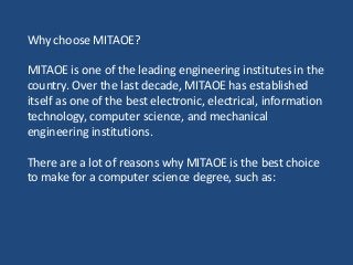 Why choose MITAOE?
MITAOE is one of the leading engineering institutes in the
country. Over the last decade, MITAOE has established
itself as one of the best electronic, electrical, information
technology, computer science, and mechanical
engineering institutions.
There are a lot of reasons why MITAOE is the best choice
to make for a computer science degree, such as:
 