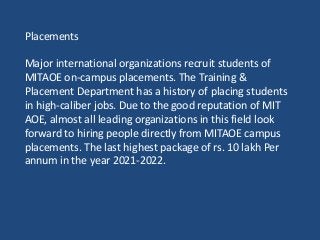 Placements
Major international organizations recruit students of
MITAOE on-campus placements. The Training &
Placement Department has a history of placing students
in high-caliber jobs. Due to the good reputation of MIT
AOE, almost all leading organizations in this field look
forward to hiring people directly from MITAOE campus
placements. The last highest package of rs. 10 lakh Per
annum in the year 2021-2022.
 