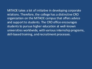 MITAOE takes a lot of initiative in developing corporate
relations. Therefore, the college has a distinctive CRO
organization on the MITAOE campus that offers advice
and support to students. The CRO office encourages
students to pursue higher education at well-known
universities worldwide, with various internship programs,
skill-based training, and recruitment processes.
 