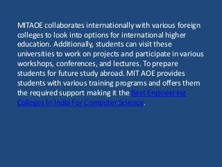 MITAOE collaborates internationally with various foreign
colleges to look into options for international higher
education. Additionally, students can visit these
universities to work on projects and participate in various
workshops, conferences, and lectures. To prepare
students for future study abroad. MIT AOE provides
students with various training programs and offers them
the required support making it the Best Engineering
Colleges In India For Computer Science.
 