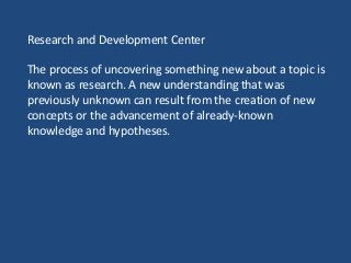 Research and Development Center
The process of uncovering something new about a topic is
known as research. A new understanding that was
previously unknown can result from the creation of new
concepts or the advancement of already-known
knowledge and hypotheses.
 