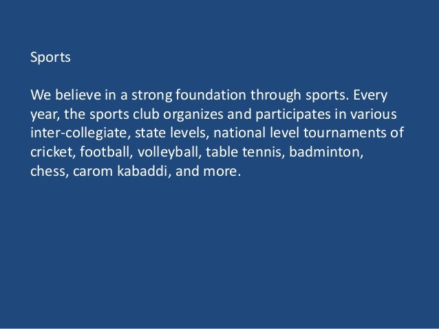 Sports
We believe in a strong foundation through sports. Every
year, the sports club organizes and participates in various
inter-collegiate, state levels, national level tournaments of
cricket, football, volleyball, table tennis, badminton,
chess, carom kabaddi, and more.
 