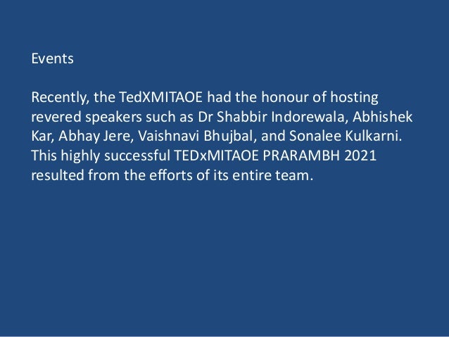 Events
Recently, the TedXMITAOE had the honour of hosting
revered speakers such as Dr Shabbir Indorewala, Abhishek
Kar, Abhay Jere, Vaishnavi Bhujbal, and Sonalee Kulkarni.
This highly successful TEDxMITAOE PRARAMBH 2021
resulted from the efforts of its entire team.
 