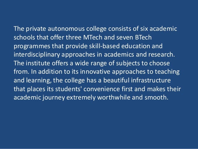 The private autonomous college consists of six academic
schools that offer three MTech and seven BTech
programmes that provide skill-based education and
interdisciplinary approaches in academics and research.
The institute offers a wide range of subjects to choose
from. In addition to its innovative approaches to teaching
and learning, the college has a beautiful infrastructure
that places its students' convenience first and makes their
academic journey extremely worthwhile and smooth.
 