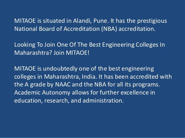 MITAOE is situated in Alandi, Pune. It has the prestigious
National Board of Accreditation (NBA) accreditation.
Looking To Join One Of The Best Engineering Colleges In
Maharashtra? Join MITAOE!
MITAOE is undoubtedly one of the best engineering
colleges in Maharashtra, India. It has been accredited with
the A grade by NAAC and the NBA for all its programs.
Academic Autonomy allows for further excellence in
education, research, and administration.
 