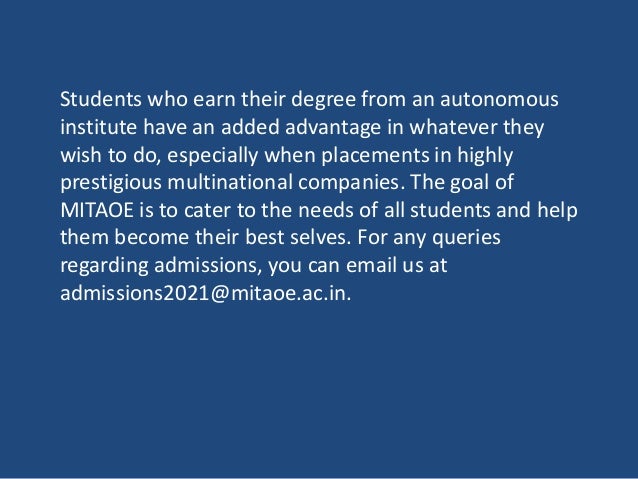 Students who earn their degree from an autonomous
institute have an added advantage in whatever they
wish to do, especially when placements in highly
prestigious multinational companies. The goal of
MITAOE is to cater to the needs of all students and help
them become their best selves. For any queries
regarding admissions, you can email us at
admissions2021@mitaoe.ac.in.
 