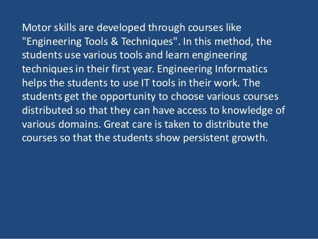 Motor skills are developed through courses like
"Engineering Tools & Techniques". In this method, the
students use various tools and learn engineering
techniques in their first year. Engineering Informatics
helps the students to use IT tools in their work. The
students get the opportunity to choose various courses
distributed so that they can have access to knowledge of
various domains. Great care is taken to distribute the
courses so that the students show persistent growth.
 