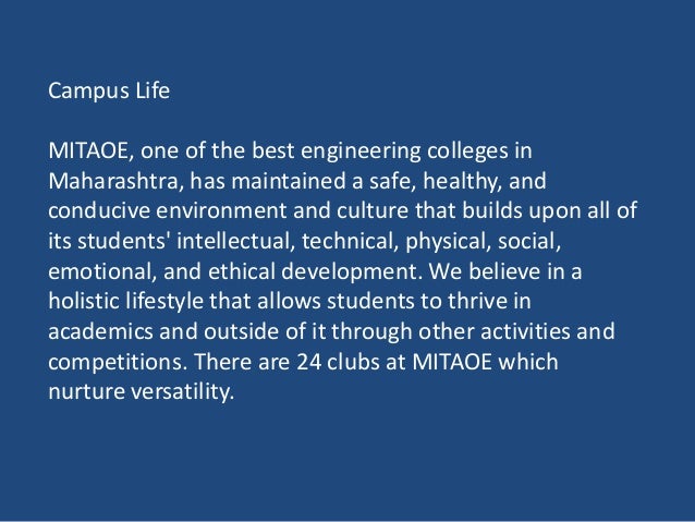 Campus Life
MITAOE, one of the best engineering colleges in
Maharashtra, has maintained a safe, healthy, and
conducive environment and culture that builds upon all of
its students' intellectual, technical, physical, social,
emotional, and ethical development. We believe in a
holistic lifestyle that allows students to thrive in
academics and outside of it through other activities and
competitions. There are 24 clubs at MITAOE which
nurture versatility.
 