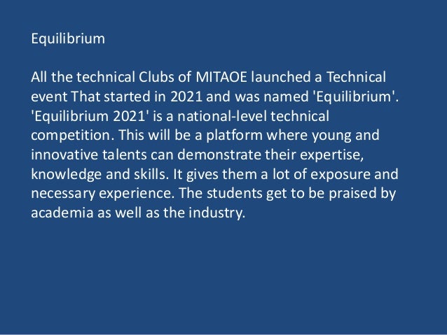 Equilibrium
All the technical Clubs of MITAOE launched a Technical
event That started in 2021 and was named 'Equilibrium'.
'Equilibrium 2021' is a national-level technical
competition. This will be a platform where young and
innovative talents can demonstrate their expertise,
knowledge and skills. It gives them a lot of exposure and
necessary experience. The students get to be praised by
academia as well as the industry.
 
