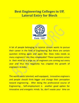 Best Engineering Colleges in UP,
Lateral Entry for Btech
A lot of people belonging to science stream wants to pursue
their career in the field of Engineering. But there are certain
question striking again and again like- Does India needs so
many engineers? Are they employable? These questions arises
in their mind as a large no. of engineers are coming out every
year and thus this negativity has crippled the growth of
engineers in India.
The world needs talented, well-equipped, innovative engineers
and people should think bigger and change their perception
toward engineering . After doing the professional course of
Engineering , Self-employment is another good option for
innovative and energetic minds. So, don’t waste your time on
 