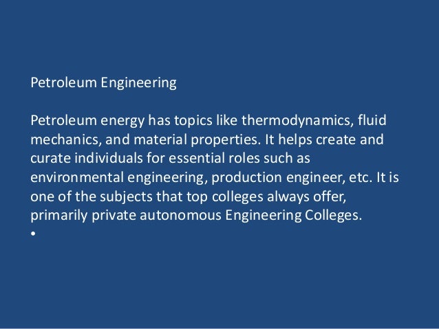 Petroleum Engineering
Petroleum energy has topics like thermodynamics, fluid
mechanics, and material properties. It helps create and
curate individuals for essential roles such as
environmental engineering, production engineer, etc. It is
one of the subjects that top colleges always offer,
primarily private autonomous Engineering Colleges.
•
 
