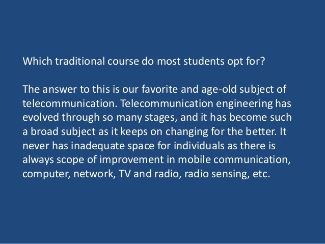 Which traditional course do most students opt for?
The answer to this is our favorite and age-old subject of
telecommunication. Telecommunication engineering has
evolved through so many stages, and it has become such
a broad subject as it keeps on changing for the better. It
never has inadequate space for individuals as there is
always scope of improvement in mobile communication,
computer, network, TV and radio, radio sensing, etc.
 
