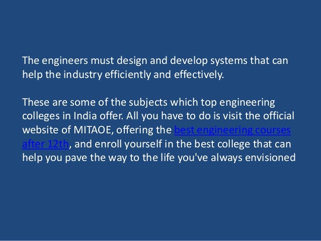 The engineers must design and develop systems that can
help the industry efficiently and effectively.
These are some of the subjects which top engineering
colleges in India offer. All you have to do is visit the official
website of MITAOE, offering the best engineering courses
after 12th, and enroll yourself in the best college that can
help you pave the way to the life you've always envisioned
 