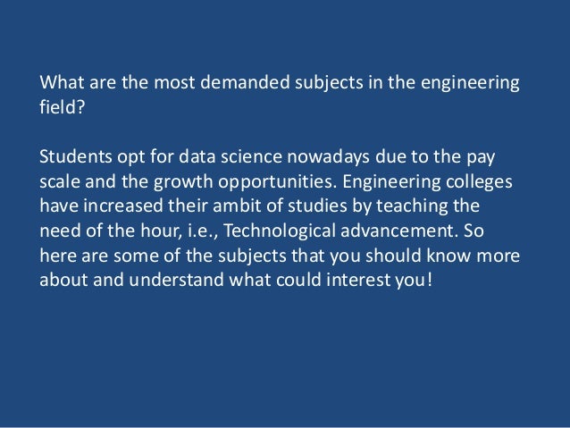 What are the most demanded subjects in the engineering
field?
Students opt for data science nowadays due to the pay
scale and the growth opportunities. Engineering colleges
have increased their ambit of studies by teaching the
need of the hour, i.e., Technological advancement. So
here are some of the subjects that you should know more
about and understand what could interest you!
 