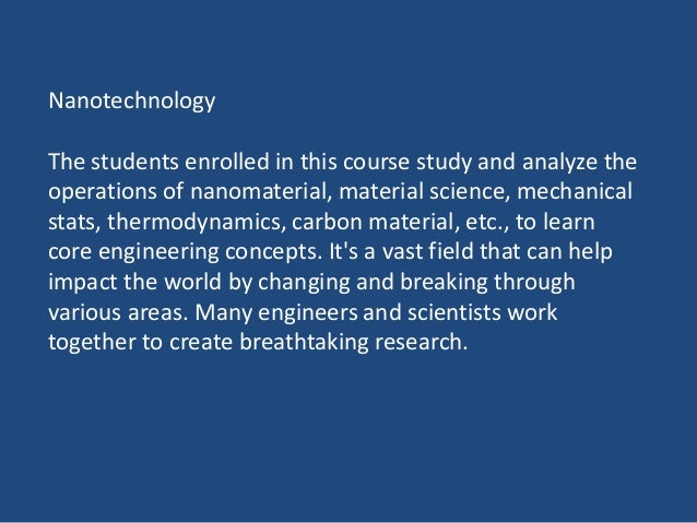 Nanotechnology
The students enrolled in this course study and analyze the
operations of nanomaterial, material science, mechanical
stats, thermodynamics, carbon material, etc., to learn
core engineering concepts. It's a vast field that can help
impact the world by changing and breaking through
various areas. Many engineers and scientists work
together to create breathtaking research.
 