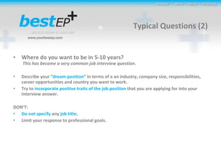 Typical Questions (2) Where do you want to be in 5-10 years?  This has become a very common job interview question.  Describe your  “dream position”  in terms of a an industry, company size, responsibilities, career opportunities and country you want to work.  Try to  incorporate positive traits of the job position  that you are applying for into your interview answer. DON’T: Do not specify  any  job title;  Limit your response to professional goals. 