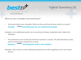 Typical Questions (3) What are your strengths and weaknesses? Be honest about your strengths. What are they and how do they relate to a career?  Strength  Something what you can underline by Example  Example: I am a dedicated worker as in my last job I always completed tasks  before the deadlines  The weaknesses part of this job interview question is sneaky. The job interviewer really wants to know your weaknesses at work.  Weakness  Something that really is not a problem. Example: I don't have as much related job experience as other applicants, but I am a quick learner. 