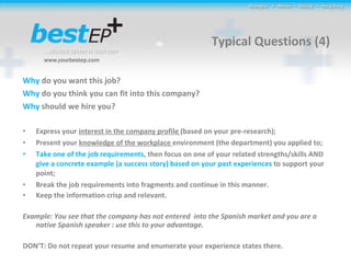 Typical Questions (4) Why  do you want this job? Why  do you think you can fit into this company? Why  should we hire you? Express your  interest in the company profile  (based on your pre-research); Present your  knowledge of the workplace  environment (the department) you applied to; Take one of the job requirements , then focus on one of your related strengths/skills AND  give a concrete example (a success story) based on your past experiences  to support your point; Break the job requirements into fragments and continue in this manner. Keep the information crisp and relevant. Example: You see that the company has not entered  into the Spanish market and you are a native Spanish speaker : use this to your advantage. DON’T: Do not repeat your resume and enumerate your experience states there. 