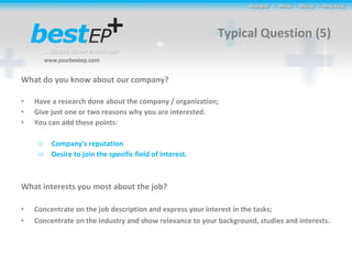 Typical Question (5) What do you know about our company? Have a research done about the company / organization; Give just one or two reasons why you are interested.  You can add these points:  Company's reputation Desire to join the specific field of interest.   What interests you most about the job? Concentrate on the job description and express your interest in the tasks; Concentrate on the industry and show relevance to your background, studies and interests. 