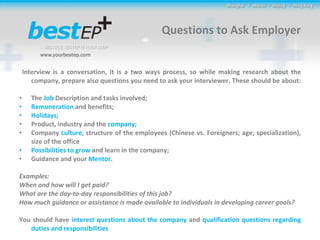 Questions to Ask Employer Interview is a conversation, it is a two ways process, so while making research about the company, prepare also questions you need to ask your interviewer. These should be about:  The  Job  Description and tasks involved; Remuneration  and benefits; Holidays ; Product, industry and the  company ; Company  culture , structure of the employees (Chinese vs. Foreigners; age; specialization), size of the office Possibilities to grow  and learn in the company; Guidance and your  Mentor. Examples: When and how will I get paid?  What are the day-to-day responsibilities of this job? How much guidance or assistance is made available to individuals in developing career goals? You should have  interest questions about the company  and  qualification questions regarding duties and responsibilities 